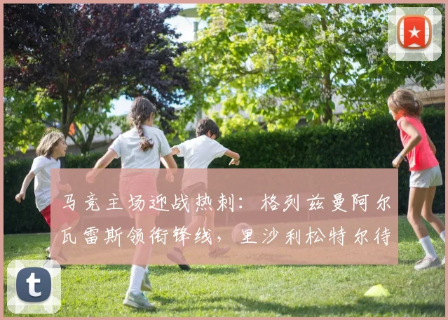 马竞主场迎战热刺：格列兹曼阿尔瓦雷斯领衔锋线，里沙利松特尔待命