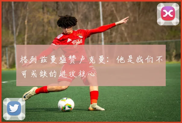 格列兹曼盛赞卢克曼：他是我们不可或缺的进攻核心