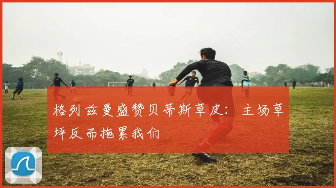 格列兹曼盛赞贝蒂斯草皮：主场草坪反而拖累我们
