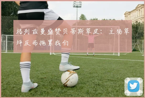 格列兹曼盛赞贝蒂斯草皮：主场草坪反而拖累我们