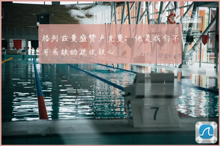 格列兹曼盛赞卢克曼：他是我们不可或缺的进攻核心